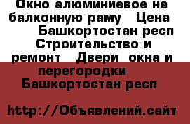 Окно алюминиевое на балконную раму › Цена ­ 50 - Башкортостан респ. Строительство и ремонт » Двери, окна и перегородки   . Башкортостан респ.